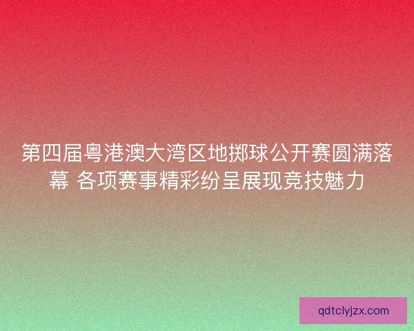 第四届粤港澳大湾区地掷球公开赛圆满落幕 各项赛事精彩纷呈展现竞技魅力